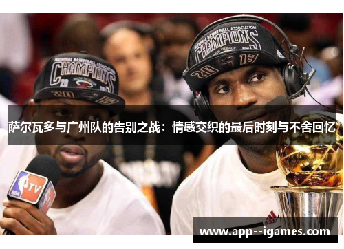 萨尔瓦多与广州队的告别之战：情感交织的最后时刻与不舍回忆