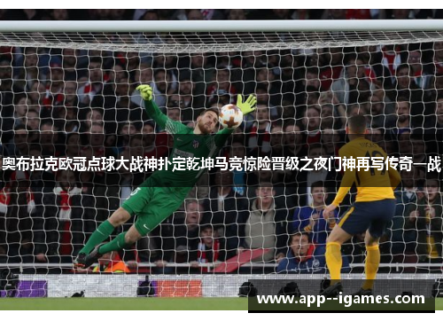 奥布拉克欧冠点球大战神扑定乾坤马竞惊险晋级之夜门神再写传奇一战