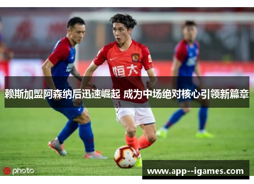 赖斯加盟阿森纳后迅速崛起 成为中场绝对核心引领新篇章